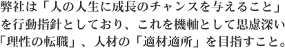 弊社は「人の人生に成長のチャンスを与えること」を行動指針としており、これを機軸として思慮深い「理性の転職」、人材の「適材適所」を目指すこと。